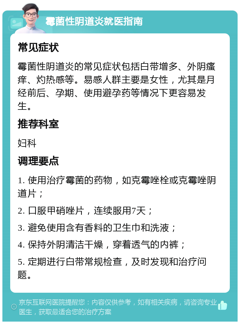 霉菌性阴道炎就医指南 常见症状 霉菌性阴道炎的常见症状包括白带增多、外阴瘙痒、灼热感等。易感人群主要是女性，尤其是月经前后、孕期、使用避孕药等情况下更容易发生。 推荐科室 妇科 调理要点 1. 使用治疗霉菌的药物，如克霉唑栓或克霉唑阴道片； 2. 口服甲硝唑片，连续服用7天； 3. 避免使用含有香料的卫生巾和洗液； 4. 保持外阴清洁干燥，穿着透气的内裤； 5. 定期进行白带常规检查，及时发现和治疗问题。