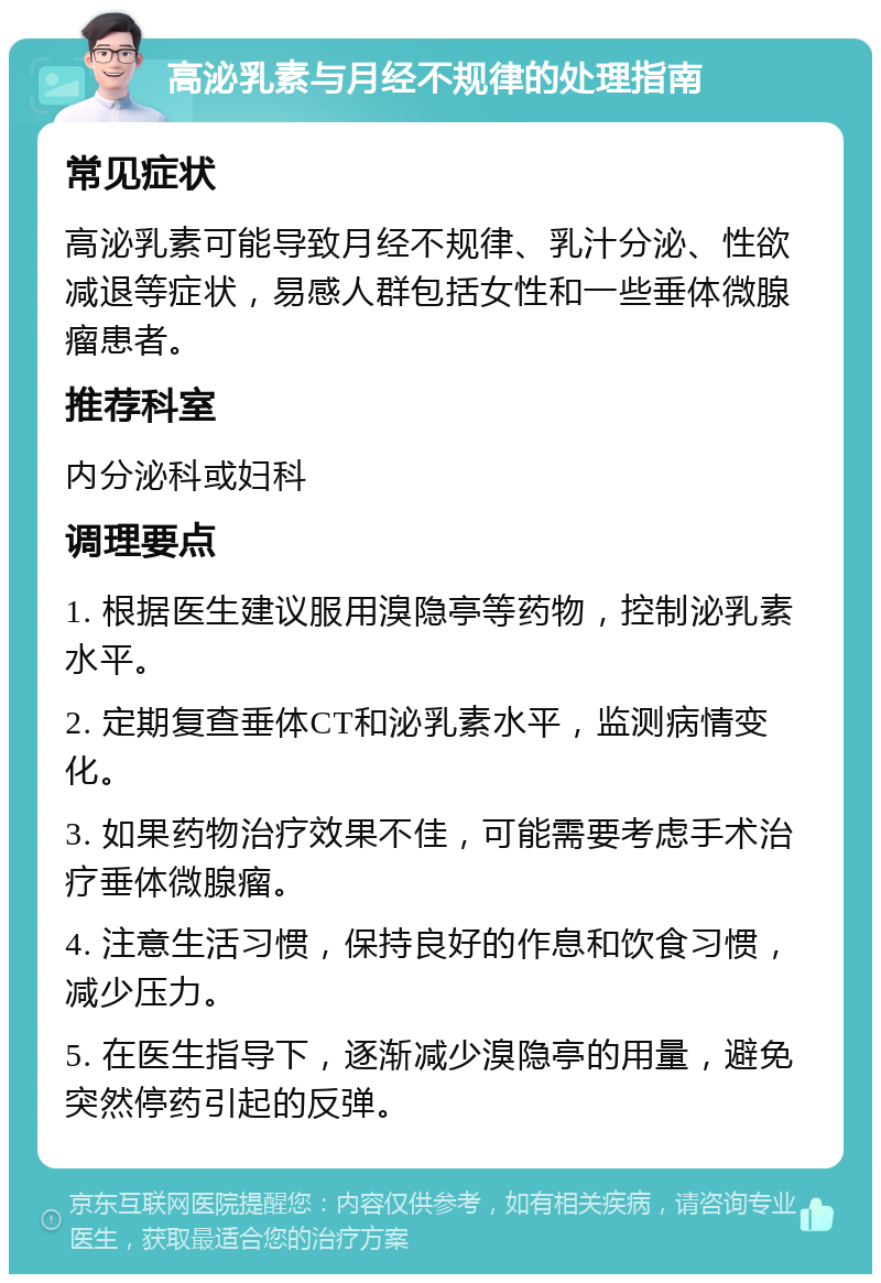 高泌乳素与月经不规律的处理指南 常见症状 高泌乳素可能导致月经不规律、乳汁分泌、性欲减退等症状，易感人群包括女性和一些垂体微腺瘤患者。 推荐科室 内分泌科或妇科 调理要点 1. 根据医生建议服用溴隐亭等药物，控制泌乳素水平。 2. 定期复查垂体CT和泌乳素水平，监测病情变化。 3. 如果药物治疗效果不佳，可能需要考虑手术治疗垂体微腺瘤。 4. 注意生活习惯，保持良好的作息和饮食习惯，减少压力。 5. 在医生指导下，逐渐减少溴隐亭的用量，避免突然停药引起的反弹。