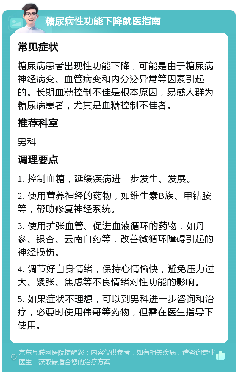 糖尿病性功能下降就医指南 常见症状 糖尿病患者出现性功能下降，可能是由于糖尿病神经病变、血管病变和内分泌异常等因素引起的。长期血糖控制不佳是根本原因，易感人群为糖尿病患者，尤其是血糖控制不佳者。 推荐科室 男科 调理要点 1. 控制血糖，延缓疾病进一步发生、发展。 2. 使用营养神经的药物，如维生素B族、甲钴胺等，帮助修复神经系统。 3. 使用扩张血管、促进血液循环的药物，如丹参、银杏、云南白药等，改善微循环障碍引起的神经损伤。 4. 调节好自身情绪，保持心情愉快，避免压力过大、紧张、焦虑等不良情绪对性功能的影响。 5. 如果症状不理想，可以到男科进一步咨询和治疗，必要时使用伟哥等药物，但需在医生指导下使用。