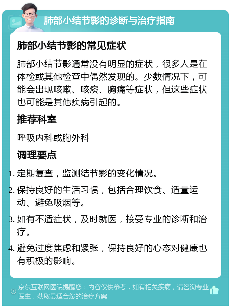 肺部小结节影的诊断与治疗指南 肺部小结节影的常见症状 肺部小结节影通常没有明显的症状，很多人是在体检或其他检查中偶然发现的。少数情况下，可能会出现咳嗽、咳痰、胸痛等症状，但这些症状也可能是其他疾病引起的。 推荐科室 呼吸内科或胸外科 调理要点 定期复查，监测结节影的变化情况。 保持良好的生活习惯，包括合理饮食、适量运动、避免吸烟等。 如有不适症状，及时就医，接受专业的诊断和治疗。 避免过度焦虑和紧张，保持良好的心态对健康也有积极的影响。