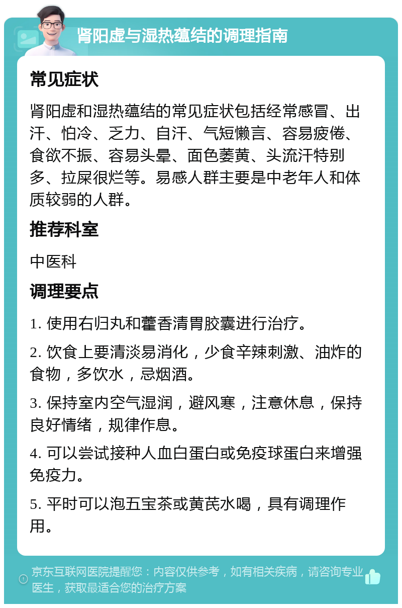 肾阳虚与湿热蕴结的调理指南 常见症状 肾阳虚和湿热蕴结的常见症状包括经常感冒、出汗、怕冷、乏力、自汗、气短懒言、容易疲倦、食欲不振、容易头晕、面色萎黄、头流汗特别多、拉屎很烂等。易感人群主要是中老年人和体质较弱的人群。 推荐科室 中医科 调理要点 1. 使用右归丸和藿香清胃胶囊进行治疗。 2. 饮食上要清淡易消化，少食辛辣刺激、油炸的食物，多饮水，忌烟酒。 3. 保持室内空气湿润，避风寒，注意休息，保持良好情绪，规律作息。 4. 可以尝试接种人血白蛋白或免疫球蛋白来增强免疫力。 5. 平时可以泡五宝茶或黄芪水喝，具有调理作用。