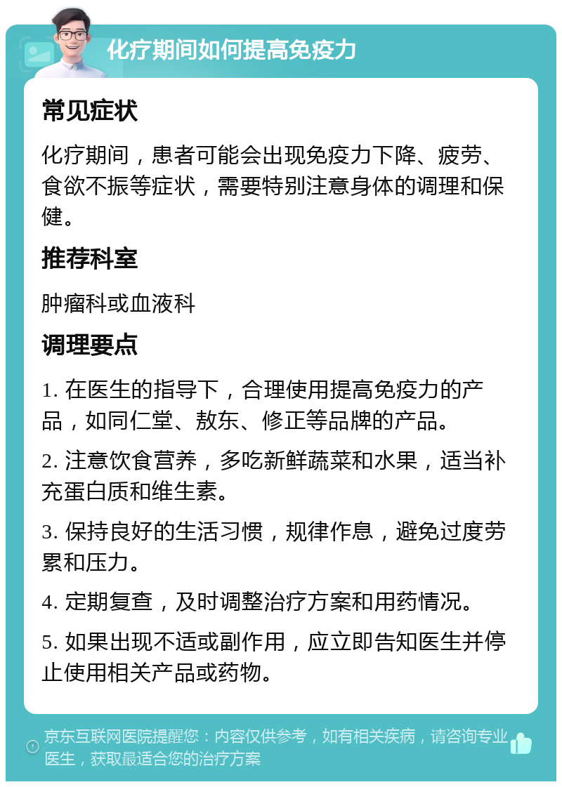 化疗期间如何提高免疫力 常见症状 化疗期间，患者可能会出现免疫力下降、疲劳、食欲不振等症状，需要特别注意身体的调理和保健。 推荐科室 肿瘤科或血液科 调理要点 1. 在医生的指导下，合理使用提高免疫力的产品，如同仁堂、敖东、修正等品牌的产品。 2. 注意饮食营养，多吃新鲜蔬菜和水果，适当补充蛋白质和维生素。 3. 保持良好的生活习惯，规律作息，避免过度劳累和压力。 4. 定期复查，及时调整治疗方案和用药情况。 5. 如果出现不适或副作用，应立即告知医生并停止使用相关产品或药物。