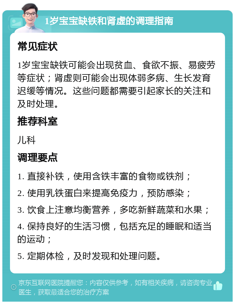 1岁宝宝缺铁和肾虚的调理指南 常见症状 1岁宝宝缺铁可能会出现贫血、食欲不振、易疲劳等症状；肾虚则可能会出现体弱多病、生长发育迟缓等情况。这些问题都需要引起家长的关注和及时处理。 推荐科室 儿科 调理要点 1. 直接补铁，使用含铁丰富的食物或铁剂； 2. 使用乳铁蛋白来提高免疫力，预防感染； 3. 饮食上注意均衡营养，多吃新鲜蔬菜和水果； 4. 保持良好的生活习惯，包括充足的睡眠和适当的运动； 5. 定期体检，及时发现和处理问题。