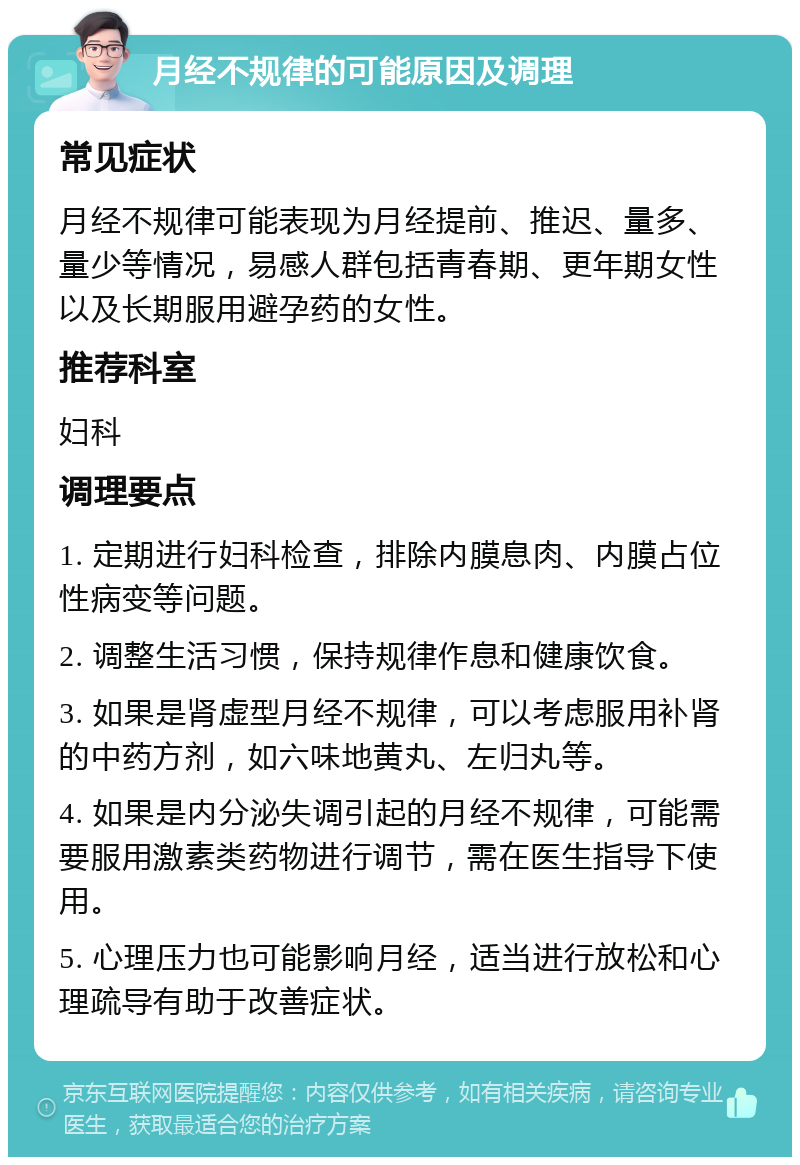 月经不规律的可能原因及调理 常见症状 月经不规律可能表现为月经提前、推迟、量多、量少等情况，易感人群包括青春期、更年期女性以及长期服用避孕药的女性。 推荐科室 妇科 调理要点 1. 定期进行妇科检查，排除内膜息肉、内膜占位性病变等问题。 2. 调整生活习惯，保持规律作息和健康饮食。 3. 如果是肾虚型月经不规律，可以考虑服用补肾的中药方剂，如六味地黄丸、左归丸等。 4. 如果是内分泌失调引起的月经不规律，可能需要服用激素类药物进行调节，需在医生指导下使用。 5. 心理压力也可能影响月经，适当进行放松和心理疏导有助于改善症状。