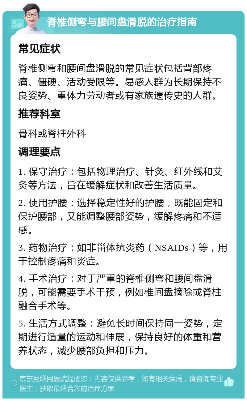 脊椎侧弯与腰间盘滑脱的治疗指南 常见症状 脊椎侧弯和腰间盘滑脱的常见症状包括背部疼痛、僵硬、活动受限等。易感人群为长期保持不良姿势、重体力劳动者或有家族遗传史的人群。 推荐科室 骨科或脊柱外科 调理要点 1. 保守治疗：包括物理治疗、针灸、红外线和艾灸等方法，旨在缓解症状和改善生活质量。 2. 使用护腰：选择稳定性好的护腰，既能固定和保护腰部，又能调整腰部姿势，缓解疼痛和不适感。 3. 药物治疗：如非甾体抗炎药（NSAIDs）等，用于控制疼痛和炎症。 4. 手术治疗：对于严重的脊椎侧弯和腰间盘滑脱，可能需要手术干预，例如椎间盘摘除或脊柱融合手术等。 5. 生活方式调整：避免长时间保持同一姿势，定期进行适量的运动和伸展，保持良好的体重和营养状态，减少腰部负担和压力。