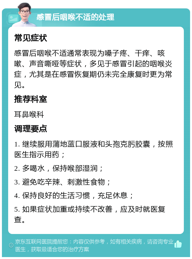 感冒后咽喉不适的处理 常见症状 感冒后咽喉不适通常表现为嗓子疼、干痒、咳嗽、声音嘶哑等症状，多见于感冒引起的咽喉炎症，尤其是在感冒恢复期仍未完全康复时更为常见。 推荐科室 耳鼻喉科 调理要点 1. 继续服用蒲地蓝口服液和头孢克肟胶囊，按照医生指示用药； 2. 多喝水，保持喉部湿润； 3. 避免吃辛辣、刺激性食物； 4. 保持良好的生活习惯，充足休息； 5. 如果症状加重或持续不改善，应及时就医复查。