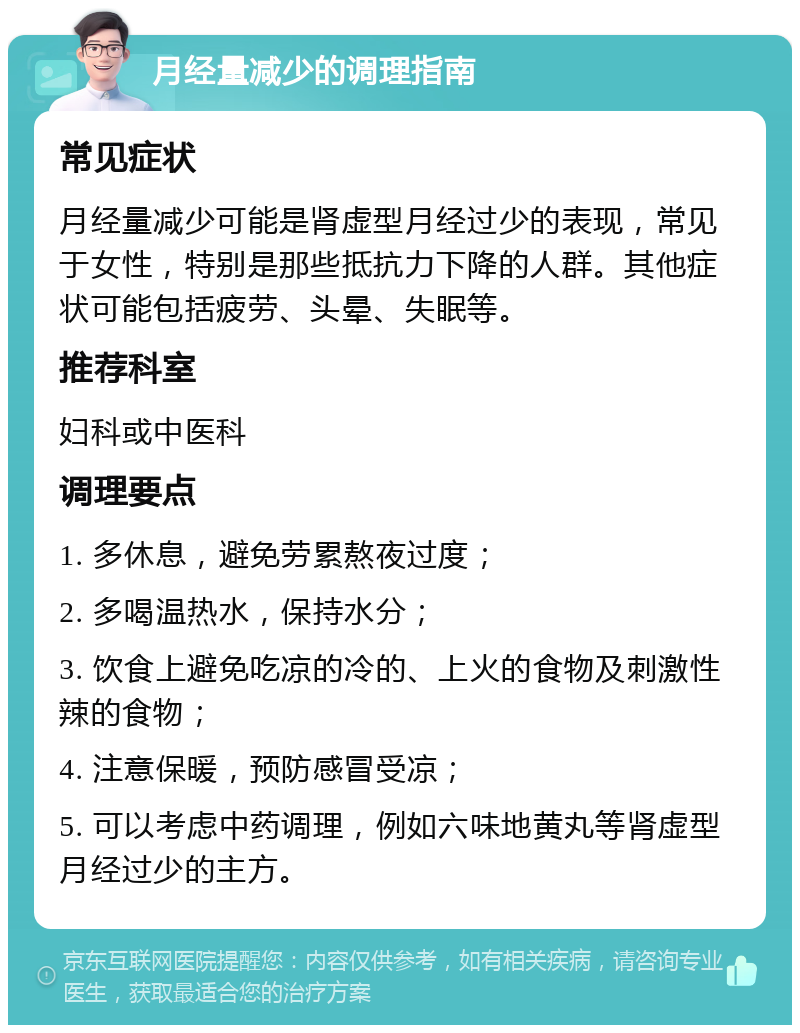 月经量减少的调理指南 常见症状 月经量减少可能是肾虚型月经过少的表现，常见于女性，特别是那些抵抗力下降的人群。其他症状可能包括疲劳、头晕、失眠等。 推荐科室 妇科或中医科 调理要点 1. 多休息，避免劳累熬夜过度； 2. 多喝温热水，保持水分； 3. 饮食上避免吃凉的冷的、上火的食物及刺激性辣的食物； 4. 注意保暖，预防感冒受凉； 5. 可以考虑中药调理，例如六味地黄丸等肾虚型月经过少的主方。