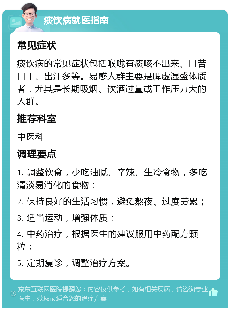 痰饮病就医指南 常见症状 痰饮病的常见症状包括喉咙有痰咳不出来、口苦口干、出汗多等。易感人群主要是脾虚湿盛体质者，尤其是长期吸烟、饮酒过量或工作压力大的人群。 推荐科室 中医科 调理要点 1. 调整饮食，少吃油腻、辛辣、生冷食物，多吃清淡易消化的食物； 2. 保持良好的生活习惯，避免熬夜、过度劳累； 3. 适当运动，增强体质； 4. 中药治疗，根据医生的建议服用中药配方颗粒； 5. 定期复诊，调整治疗方案。