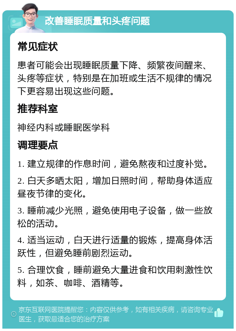 改善睡眠质量和头疼问题 常见症状 患者可能会出现睡眠质量下降、频繁夜间醒来、头疼等症状，特别是在加班或生活不规律的情况下更容易出现这些问题。 推荐科室 神经内科或睡眠医学科 调理要点 1. 建立规律的作息时间，避免熬夜和过度补觉。 2. 白天多晒太阳，增加日照时间，帮助身体适应昼夜节律的变化。 3. 睡前减少光照，避免使用电子设备，做一些放松的活动。 4. 适当运动，白天进行适量的锻炼，提高身体活跃性，但避免睡前剧烈运动。 5. 合理饮食，睡前避免大量进食和饮用刺激性饮料，如茶、咖啡、酒精等。