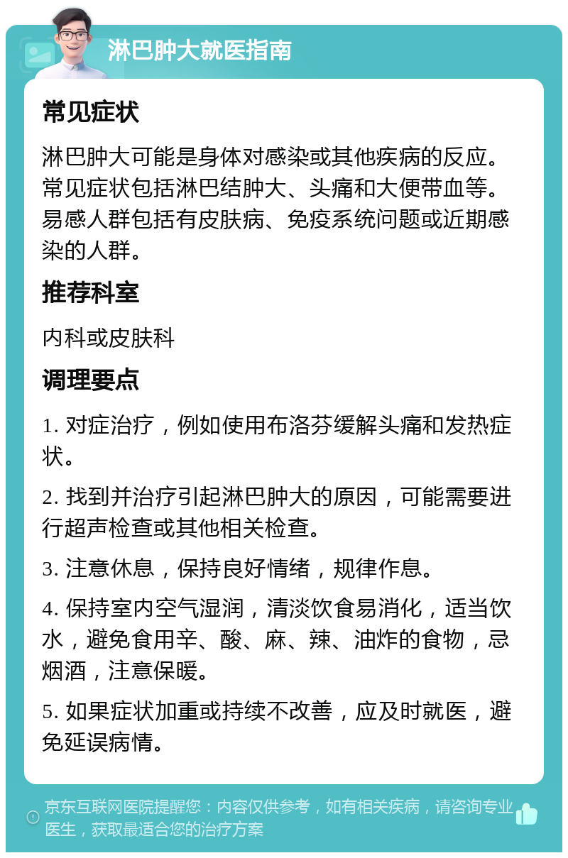 淋巴肿大就医指南 常见症状 淋巴肿大可能是身体对感染或其他疾病的反应。常见症状包括淋巴结肿大、头痛和大便带血等。易感人群包括有皮肤病、免疫系统问题或近期感染的人群。 推荐科室 内科或皮肤科 调理要点 1. 对症治疗，例如使用布洛芬缓解头痛和发热症状。 2. 找到并治疗引起淋巴肿大的原因，可能需要进行超声检查或其他相关检查。 3. 注意休息，保持良好情绪，规律作息。 4. 保持室内空气湿润，清淡饮食易消化，适当饮水，避免食用辛、酸、麻、辣、油炸的食物，忌烟酒，注意保暖。 5. 如果症状加重或持续不改善，应及时就医，避免延误病情。