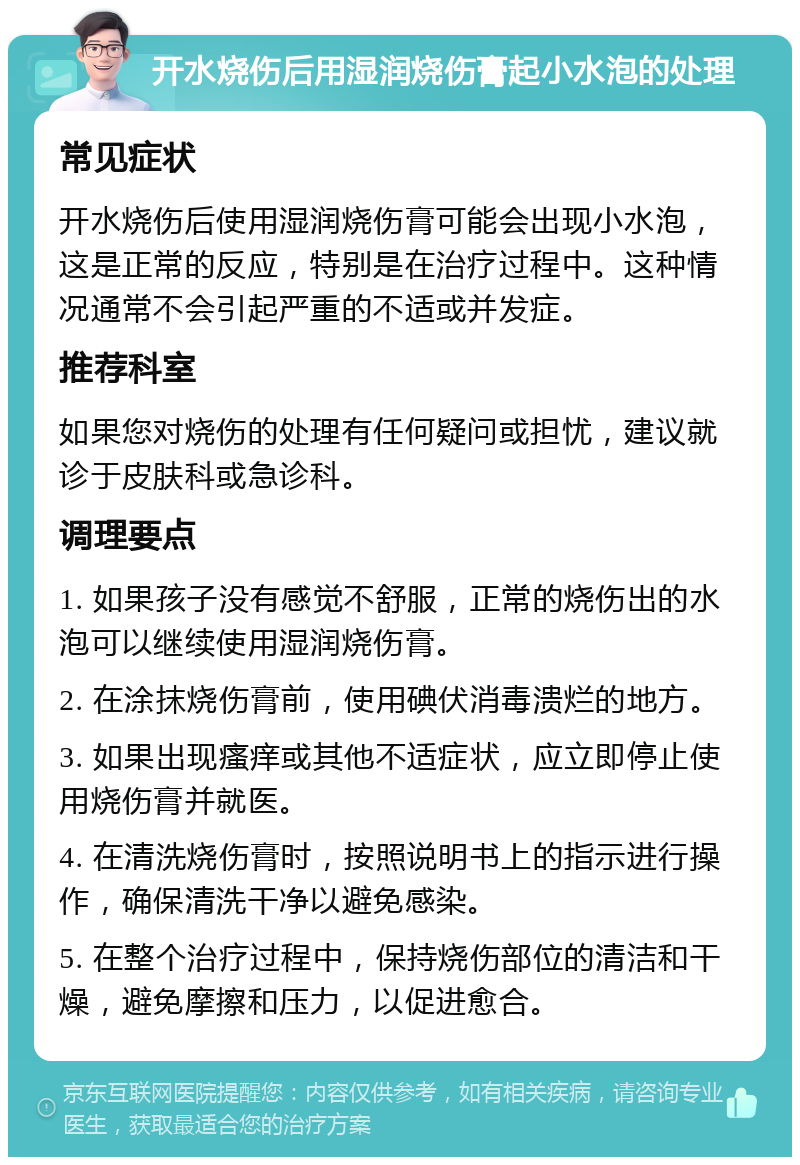 开水烧伤后用湿润烧伤膏起小水泡的处理 常见症状 开水烧伤后使用湿润烧伤膏可能会出现小水泡，这是正常的反应，特别是在治疗过程中。这种情况通常不会引起严重的不适或并发症。 推荐科室 如果您对烧伤的处理有任何疑问或担忧，建议就诊于皮肤科或急诊科。 调理要点 1. 如果孩子没有感觉不舒服，正常的烧伤出的水泡可以继续使用湿润烧伤膏。 2. 在涂抹烧伤膏前，使用碘伏消毒溃烂的地方。 3. 如果出现瘙痒或其他不适症状，应立即停止使用烧伤膏并就医。 4. 在清洗烧伤膏时，按照说明书上的指示进行操作，确保清洗干净以避免感染。 5. 在整个治疗过程中，保持烧伤部位的清洁和干燥，避免摩擦和压力，以促进愈合。