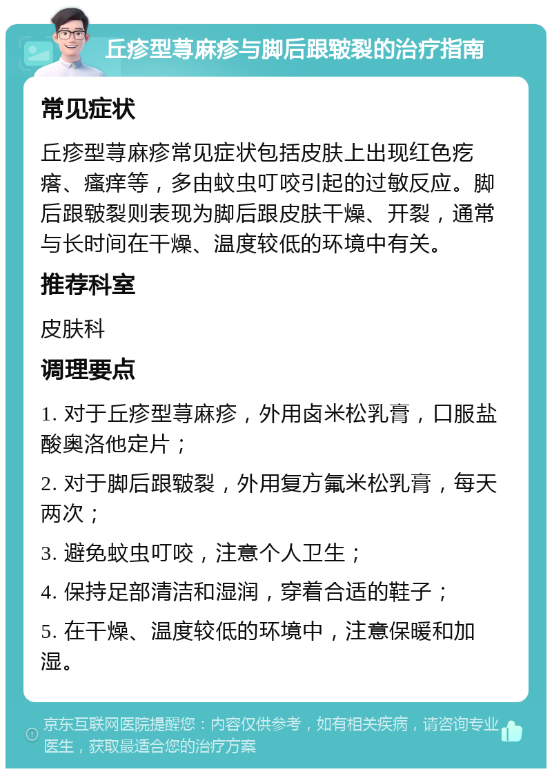 丘疹型荨麻疹与脚后跟皲裂的治疗指南 常见症状 丘疹型荨麻疹常见症状包括皮肤上出现红色疙瘩、瘙痒等，多由蚊虫叮咬引起的过敏反应。脚后跟皲裂则表现为脚后跟皮肤干燥、开裂，通常与长时间在干燥、温度较低的环境中有关。 推荐科室 皮肤科 调理要点 1. 对于丘疹型荨麻疹，外用卤米松乳膏，口服盐酸奥洛他定片； 2. 对于脚后跟皲裂，外用复方氟米松乳膏，每天两次； 3. 避免蚊虫叮咬，注意个人卫生； 4. 保持足部清洁和湿润，穿着合适的鞋子； 5. 在干燥、温度较低的环境中，注意保暖和加湿。