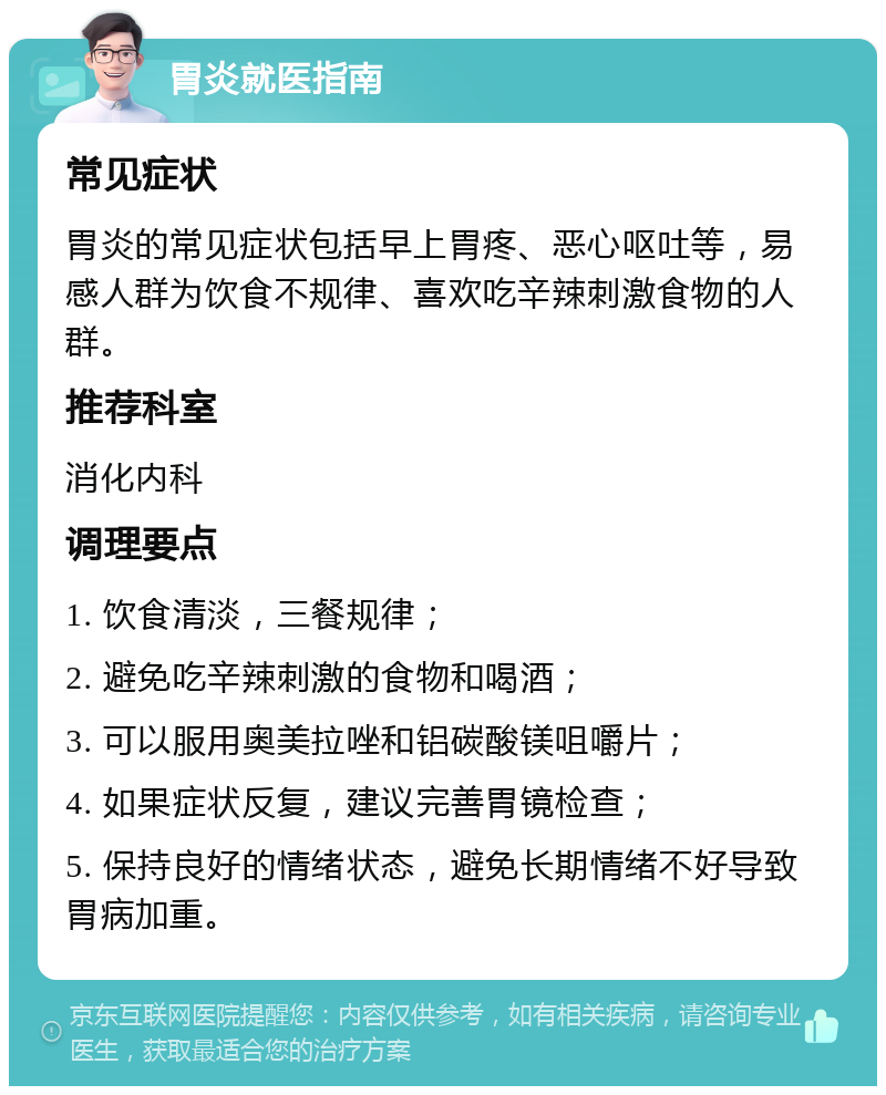 胃炎就医指南 常见症状 胃炎的常见症状包括早上胃疼、恶心呕吐等，易感人群为饮食不规律、喜欢吃辛辣刺激食物的人群。 推荐科室 消化内科 调理要点 1. 饮食清淡，三餐规律； 2. 避免吃辛辣刺激的食物和喝酒； 3. 可以服用奥美拉唑和铝碳酸镁咀嚼片； 4. 如果症状反复，建议完善胃镜检查； 5. 保持良好的情绪状态，避免长期情绪不好导致胃病加重。