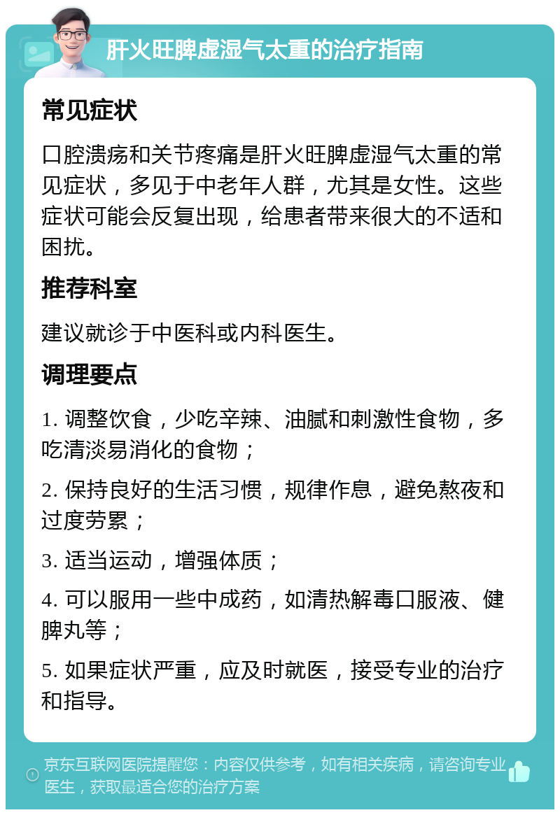 肝火旺脾虚湿气太重的治疗指南 常见症状 口腔溃疡和关节疼痛是肝火旺脾虚湿气太重的常见症状，多见于中老年人群，尤其是女性。这些症状可能会反复出现，给患者带来很大的不适和困扰。 推荐科室 建议就诊于中医科或内科医生。 调理要点 1. 调整饮食，少吃辛辣、油腻和刺激性食物，多吃清淡易消化的食物； 2. 保持良好的生活习惯，规律作息，避免熬夜和过度劳累； 3. 适当运动，增强体质； 4. 可以服用一些中成药，如清热解毒口服液、健脾丸等； 5. 如果症状严重，应及时就医，接受专业的治疗和指导。