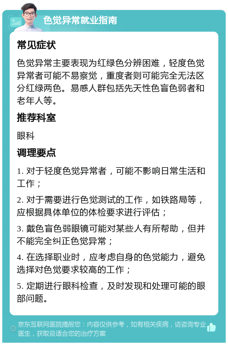 色觉异常就业指南 常见症状 色觉异常主要表现为红绿色分辨困难，轻度色觉异常者可能不易察觉，重度者则可能完全无法区分红绿两色。易感人群包括先天性色盲色弱者和老年人等。 推荐科室 眼科 调理要点 1. 对于轻度色觉异常者，可能不影响日常生活和工作； 2. 对于需要进行色觉测试的工作，如铁路局等，应根据具体单位的体检要求进行评估； 3. 戴色盲色弱眼镜可能对某些人有所帮助，但并不能完全纠正色觉异常； 4. 在选择职业时，应考虑自身的色觉能力，避免选择对色觉要求较高的工作； 5. 定期进行眼科检查，及时发现和处理可能的眼部问题。