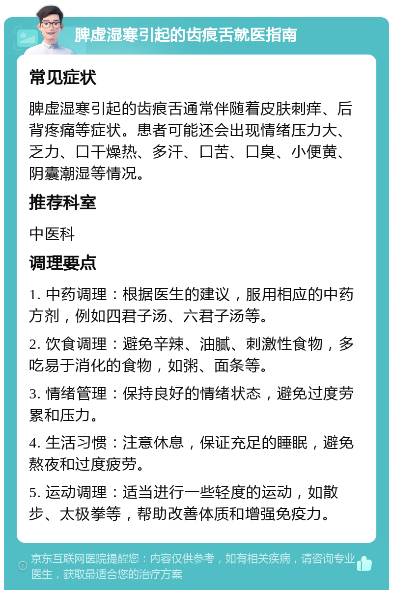 脾虚湿寒引起的齿痕舌就医指南 常见症状 脾虚湿寒引起的齿痕舌通常伴随着皮肤刺痒、后背疼痛等症状。患者可能还会出现情绪压力大、乏力、口干燥热、多汗、口苦、口臭、小便黄、阴囊潮湿等情况。 推荐科室 中医科 调理要点 1. 中药调理：根据医生的建议，服用相应的中药方剂，例如四君子汤、六君子汤等。 2. 饮食调理：避免辛辣、油腻、刺激性食物，多吃易于消化的食物，如粥、面条等。 3. 情绪管理：保持良好的情绪状态，避免过度劳累和压力。 4. 生活习惯：注意休息，保证充足的睡眠，避免熬夜和过度疲劳。 5. 运动调理：适当进行一些轻度的运动，如散步、太极拳等，帮助改善体质和增强免疫力。