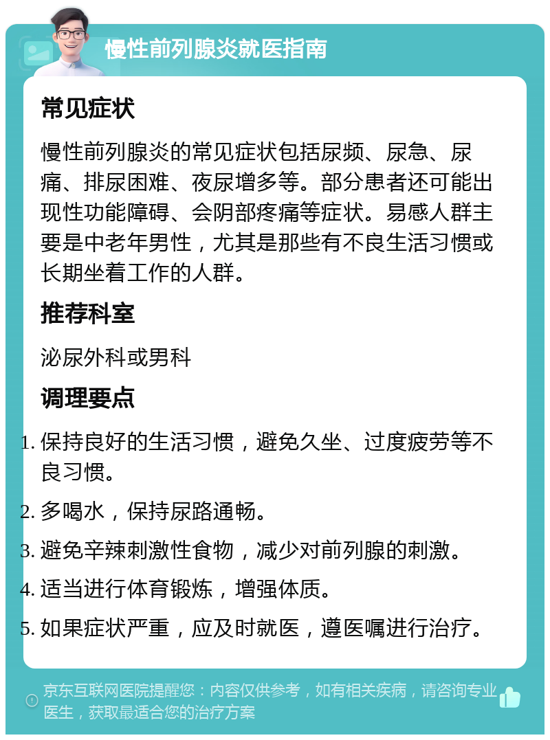 慢性前列腺炎就医指南 常见症状 慢性前列腺炎的常见症状包括尿频、尿急、尿痛、排尿困难、夜尿增多等。部分患者还可能出现性功能障碍、会阴部疼痛等症状。易感人群主要是中老年男性，尤其是那些有不良生活习惯或长期坐着工作的人群。 推荐科室 泌尿外科或男科 调理要点 保持良好的生活习惯，避免久坐、过度疲劳等不良习惯。 多喝水，保持尿路通畅。 避免辛辣刺激性食物，减少对前列腺的刺激。 适当进行体育锻炼，增强体质。 如果症状严重，应及时就医，遵医嘱进行治疗。