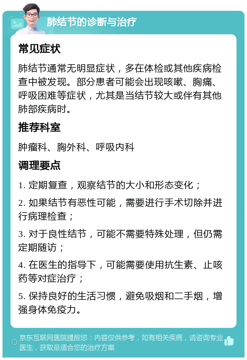 肺结节的诊断与治疗 常见症状 肺结节通常无明显症状，多在体检或其他疾病检查中被发现。部分患者可能会出现咳嗽、胸痛、呼吸困难等症状，尤其是当结节较大或伴有其他肺部疾病时。 推荐科室 肿瘤科、胸外科、呼吸内科 调理要点 1. 定期复查，观察结节的大小和形态变化； 2. 如果结节有恶性可能，需要进行手术切除并进行病理检查； 3. 对于良性结节，可能不需要特殊处理，但仍需定期随访； 4. 在医生的指导下，可能需要使用抗生素、止咳药等对症治疗； 5. 保持良好的生活习惯，避免吸烟和二手烟，增强身体免疫力。