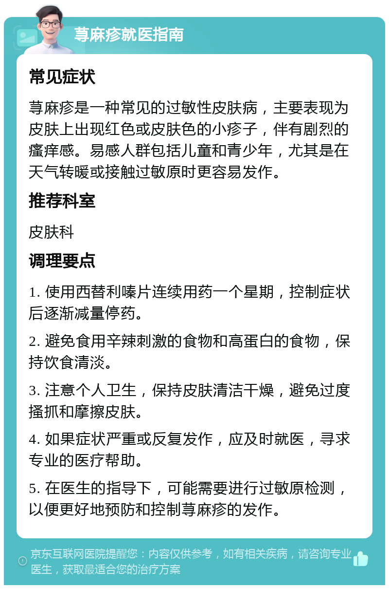 荨麻疹就医指南 常见症状 荨麻疹是一种常见的过敏性皮肤病，主要表现为皮肤上出现红色或皮肤色的小疹子，伴有剧烈的瘙痒感。易感人群包括儿童和青少年，尤其是在天气转暖或接触过敏原时更容易发作。 推荐科室 皮肤科 调理要点 1. 使用西替利嗪片连续用药一个星期，控制症状后逐渐减量停药。 2. 避免食用辛辣刺激的食物和高蛋白的食物，保持饮食清淡。 3. 注意个人卫生，保持皮肤清洁干燥，避免过度搔抓和摩擦皮肤。 4. 如果症状严重或反复发作，应及时就医，寻求专业的医疗帮助。 5. 在医生的指导下，可能需要进行过敏原检测，以便更好地预防和控制荨麻疹的发作。