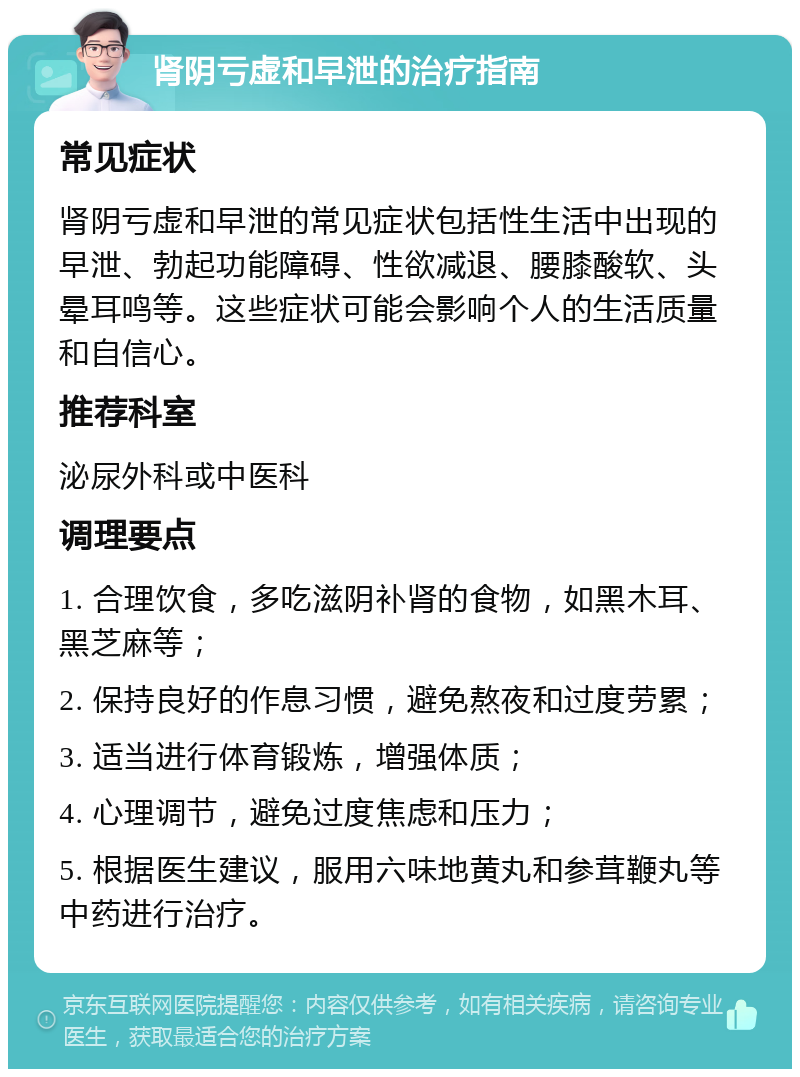 肾阴亏虚和早泄的治疗指南 常见症状 肾阴亏虚和早泄的常见症状包括性生活中出现的早泄、勃起功能障碍、性欲减退、腰膝酸软、头晕耳鸣等。这些症状可能会影响个人的生活质量和自信心。 推荐科室 泌尿外科或中医科 调理要点 1. 合理饮食，多吃滋阴补肾的食物，如黑木耳、黑芝麻等； 2. 保持良好的作息习惯，避免熬夜和过度劳累； 3. 适当进行体育锻炼，增强体质； 4. 心理调节，避免过度焦虑和压力； 5. 根据医生建议，服用六味地黄丸和参茸鞭丸等中药进行治疗。