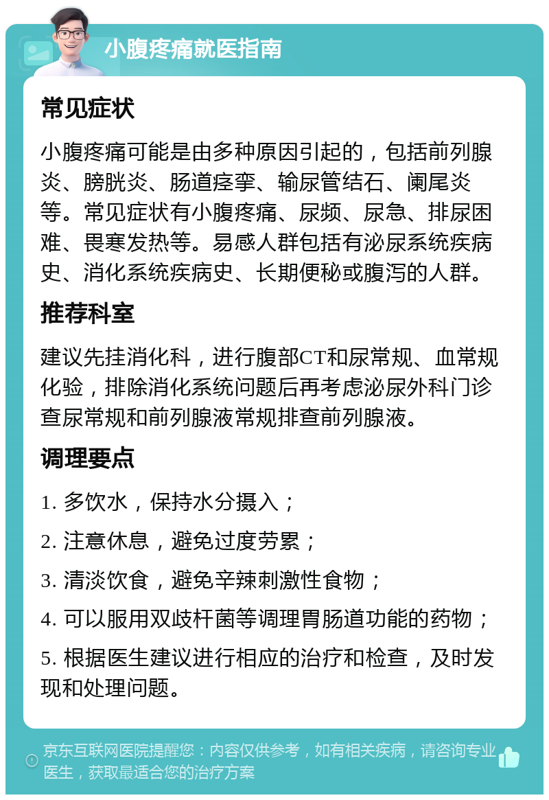 小腹疼痛就医指南 常见症状 小腹疼痛可能是由多种原因引起的，包括前列腺炎、膀胱炎、肠道痉挛、输尿管结石、阑尾炎等。常见症状有小腹疼痛、尿频、尿急、排尿困难、畏寒发热等。易感人群包括有泌尿系统疾病史、消化系统疾病史、长期便秘或腹泻的人群。 推荐科室 建议先挂消化科，进行腹部CT和尿常规、血常规化验，排除消化系统问题后再考虑泌尿外科门诊查尿常规和前列腺液常规排查前列腺液。 调理要点 1. 多饮水，保持水分摄入； 2. 注意休息，避免过度劳累； 3. 清淡饮食，避免辛辣刺激性食物； 4. 可以服用双歧杆菌等调理胃肠道功能的药物； 5. 根据医生建议进行相应的治疗和检查，及时发现和处理问题。