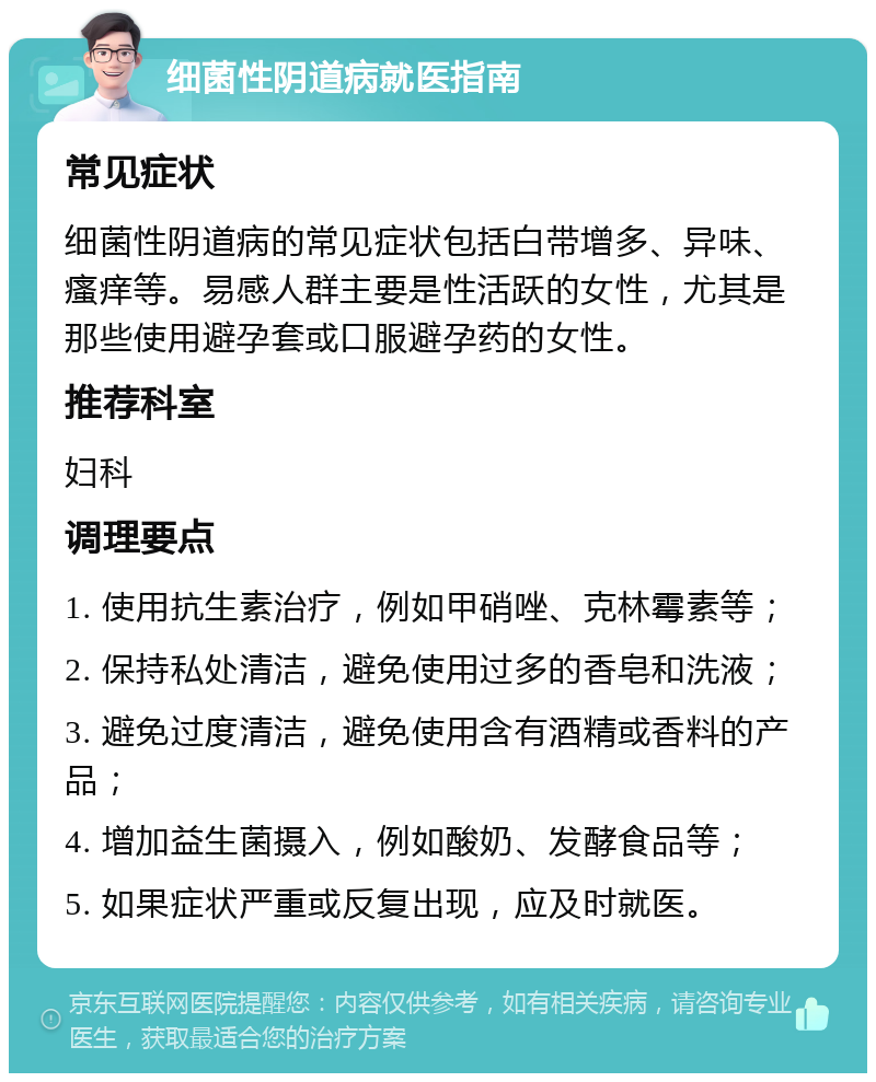 细菌性阴道病就医指南 常见症状 细菌性阴道病的常见症状包括白带增多、异味、瘙痒等。易感人群主要是性活跃的女性，尤其是那些使用避孕套或口服避孕药的女性。 推荐科室 妇科 调理要点 1. 使用抗生素治疗，例如甲硝唑、克林霉素等； 2. 保持私处清洁，避免使用过多的香皂和洗液； 3. 避免过度清洁，避免使用含有酒精或香料的产品； 4. 增加益生菌摄入，例如酸奶、发酵食品等； 5. 如果症状严重或反复出现，应及时就医。