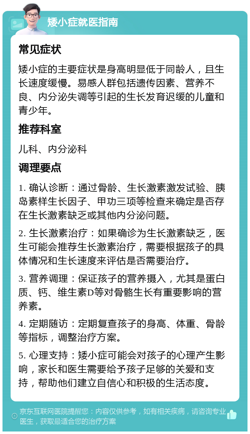 矮小症就医指南 常见症状 矮小症的主要症状是身高明显低于同龄人，且生长速度缓慢。易感人群包括遗传因素、营养不良、内分泌失调等引起的生长发育迟缓的儿童和青少年。 推荐科室 儿科、内分泌科 调理要点 1. 确认诊断：通过骨龄、生长激素激发试验、胰岛素样生长因子、甲功三项等检查来确定是否存在生长激素缺乏或其他内分泌问题。 2. 生长激素治疗：如果确诊为生长激素缺乏，医生可能会推荐生长激素治疗，需要根据孩子的具体情况和生长速度来评估是否需要治疗。 3. 营养调理：保证孩子的营养摄入，尤其是蛋白质、钙、维生素D等对骨骼生长有重要影响的营养素。 4. 定期随访：定期复查孩子的身高、体重、骨龄等指标，调整治疗方案。 5. 心理支持：矮小症可能会对孩子的心理产生影响，家长和医生需要给予孩子足够的关爱和支持，帮助他们建立自信心和积极的生活态度。