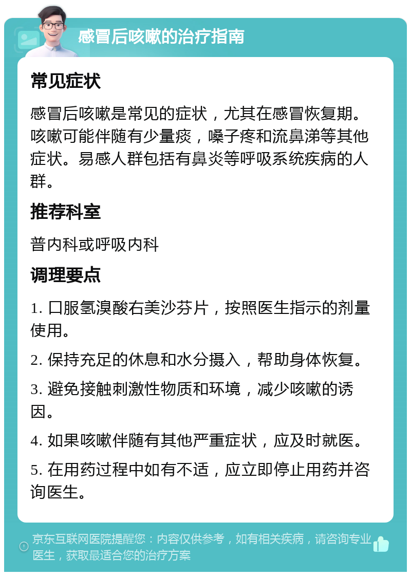 感冒后咳嗽的治疗指南 常见症状 感冒后咳嗽是常见的症状，尤其在感冒恢复期。咳嗽可能伴随有少量痰，嗓子疼和流鼻涕等其他症状。易感人群包括有鼻炎等呼吸系统疾病的人群。 推荐科室 普内科或呼吸内科 调理要点 1. 口服氢溴酸右美沙芬片，按照医生指示的剂量使用。 2. 保持充足的休息和水分摄入，帮助身体恢复。 3. 避免接触刺激性物质和环境，减少咳嗽的诱因。 4. 如果咳嗽伴随有其他严重症状，应及时就医。 5. 在用药过程中如有不适，应立即停止用药并咨询医生。