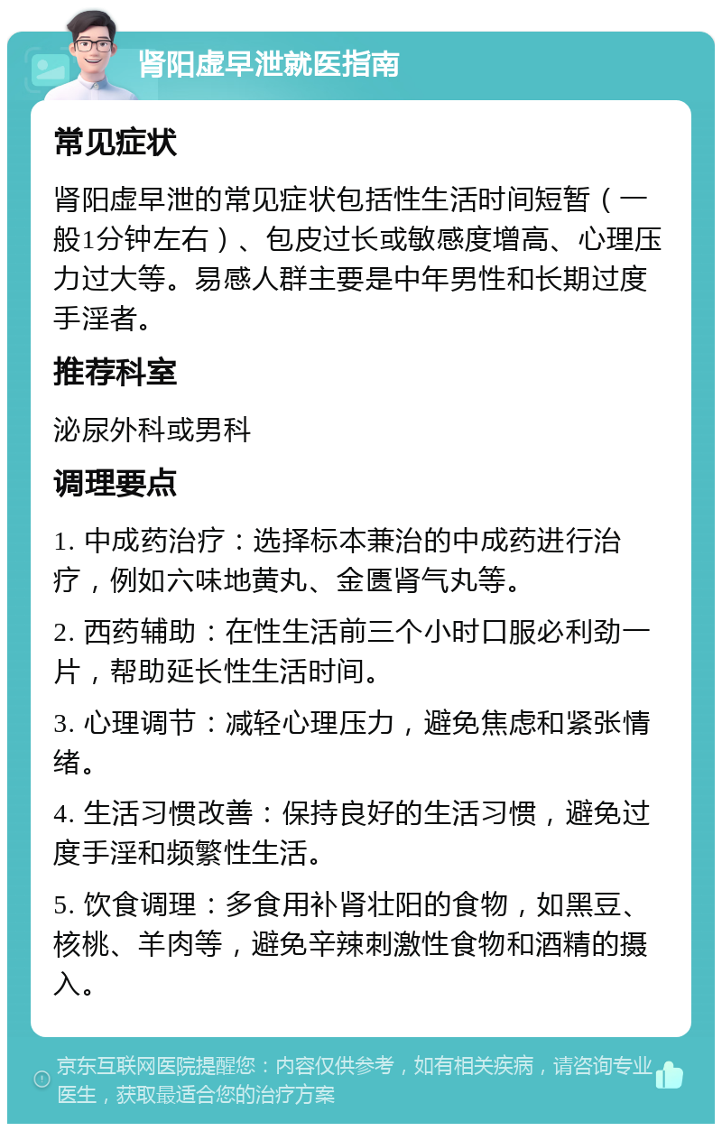 肾阳虚早泄就医指南 常见症状 肾阳虚早泄的常见症状包括性生活时间短暂（一般1分钟左右）、包皮过长或敏感度增高、心理压力过大等。易感人群主要是中年男性和长期过度手淫者。 推荐科室 泌尿外科或男科 调理要点 1. 中成药治疗：选择标本兼治的中成药进行治疗，例如六味地黄丸、金匮肾气丸等。 2. 西药辅助：在性生活前三个小时口服必利劲一片，帮助延长性生活时间。 3. 心理调节：减轻心理压力，避免焦虑和紧张情绪。 4. 生活习惯改善：保持良好的生活习惯，避免过度手淫和频繁性生活。 5. 饮食调理：多食用补肾壮阳的食物，如黑豆、核桃、羊肉等，避免辛辣刺激性食物和酒精的摄入。