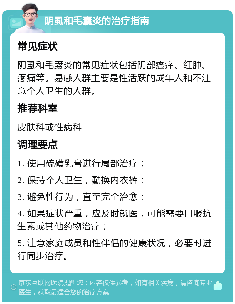 阴虱和毛囊炎的治疗指南 常见症状 阴虱和毛囊炎的常见症状包括阴部瘙痒、红肿、疼痛等。易感人群主要是性活跃的成年人和不注意个人卫生的人群。 推荐科室 皮肤科或性病科 调理要点 1. 使用硫磺乳膏进行局部治疗； 2. 保持个人卫生，勤换内衣裤； 3. 避免性行为，直至完全治愈； 4. 如果症状严重，应及时就医，可能需要口服抗生素或其他药物治疗； 5. 注意家庭成员和性伴侣的健康状况，必要时进行同步治疗。