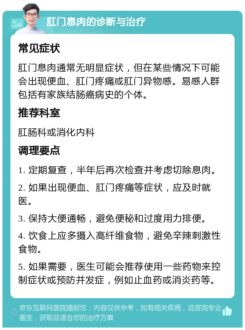 肛门息肉的诊断与治疗 常见症状 肛门息肉通常无明显症状，但在某些情况下可能会出现便血、肛门疼痛或肛门异物感。易感人群包括有家族结肠癌病史的个体。 推荐科室 肛肠科或消化内科 调理要点 1. 定期复查，半年后再次检查并考虑切除息肉。 2. 如果出现便血、肛门疼痛等症状，应及时就医。 3. 保持大便通畅，避免便秘和过度用力排便。 4. 饮食上应多摄入高纤维食物，避免辛辣刺激性食物。 5. 如果需要，医生可能会推荐使用一些药物来控制症状或预防并发症，例如止血药或消炎药等。