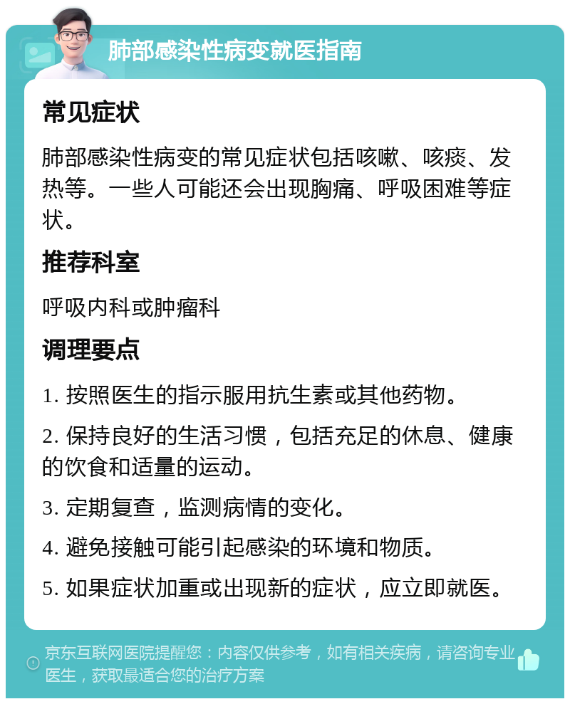 肺部感染性病变就医指南 常见症状 肺部感染性病变的常见症状包括咳嗽、咳痰、发热等。一些人可能还会出现胸痛、呼吸困难等症状。 推荐科室 呼吸内科或肿瘤科 调理要点 1. 按照医生的指示服用抗生素或其他药物。 2. 保持良好的生活习惯，包括充足的休息、健康的饮食和适量的运动。 3. 定期复查，监测病情的变化。 4. 避免接触可能引起感染的环境和物质。 5. 如果症状加重或出现新的症状，应立即就医。