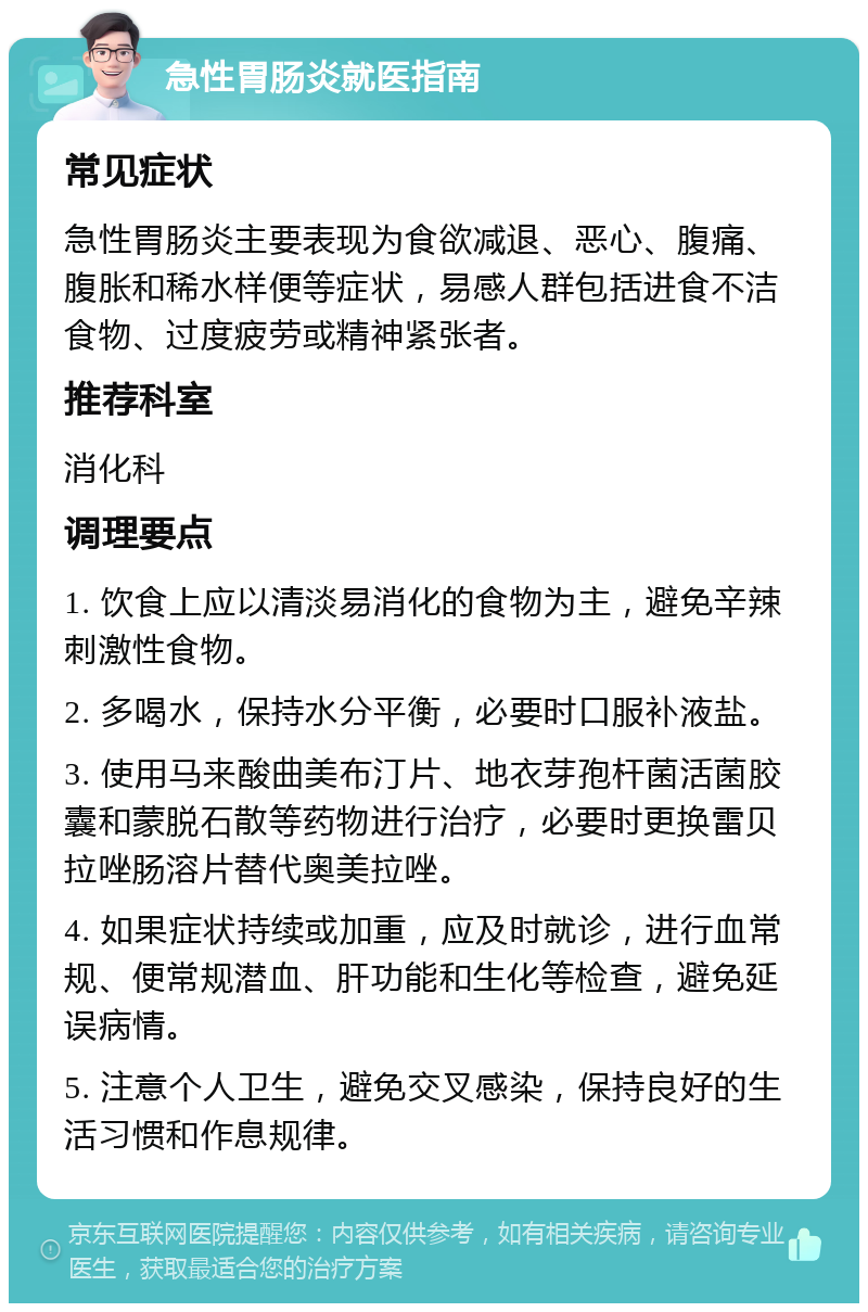 急性胃肠炎就医指南 常见症状 急性胃肠炎主要表现为食欲减退、恶心、腹痛、腹胀和稀水样便等症状，易感人群包括进食不洁食物、过度疲劳或精神紧张者。 推荐科室 消化科 调理要点 1. 饮食上应以清淡易消化的食物为主，避免辛辣刺激性食物。 2. 多喝水，保持水分平衡，必要时口服补液盐。 3. 使用马来酸曲美布汀片、地衣芽孢杆菌活菌胶囊和蒙脱石散等药物进行治疗，必要时更换雷贝拉唑肠溶片替代奥美拉唑。 4. 如果症状持续或加重，应及时就诊，进行血常规、便常规潜血、肝功能和生化等检查，避免延误病情。 5. 注意个人卫生，避免交叉感染，保持良好的生活习惯和作息规律。