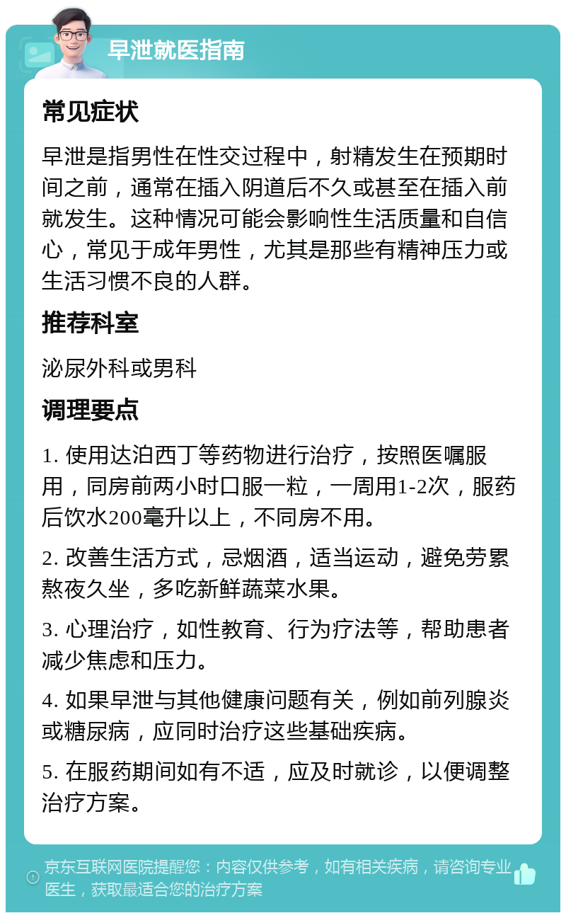 早泄就医指南 常见症状 早泄是指男性在性交过程中，射精发生在预期时间之前，通常在插入阴道后不久或甚至在插入前就发生。这种情况可能会影响性生活质量和自信心，常见于成年男性，尤其是那些有精神压力或生活习惯不良的人群。 推荐科室 泌尿外科或男科 调理要点 1. 使用达泊西丁等药物进行治疗，按照医嘱服用，同房前两小时口服一粒，一周用1-2次，服药后饮水200毫升以上，不同房不用。 2. 改善生活方式，忌烟酒，适当运动，避免劳累熬夜久坐，多吃新鲜蔬菜水果。 3. 心理治疗，如性教育、行为疗法等，帮助患者减少焦虑和压力。 4. 如果早泄与其他健康问题有关，例如前列腺炎或糖尿病，应同时治疗这些基础疾病。 5. 在服药期间如有不适，应及时就诊，以便调整治疗方案。