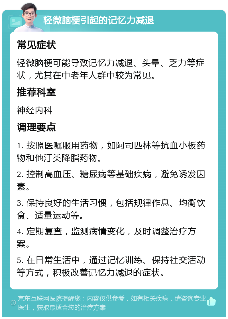 轻微脑梗引起的记忆力减退 常见症状 轻微脑梗可能导致记忆力减退、头晕、乏力等症状，尤其在中老年人群中较为常见。 推荐科室 神经内科 调理要点 1. 按照医嘱服用药物，如阿司匹林等抗血小板药物和他汀类降脂药物。 2. 控制高血压、糖尿病等基础疾病，避免诱发因素。 3. 保持良好的生活习惯，包括规律作息、均衡饮食、适量运动等。 4. 定期复查，监测病情变化，及时调整治疗方案。 5. 在日常生活中，通过记忆训练、保持社交活动等方式，积极改善记忆力减退的症状。