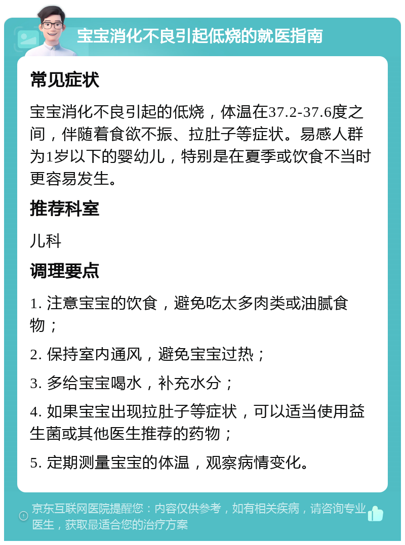 宝宝消化不良引起低烧的就医指南 常见症状 宝宝消化不良引起的低烧，体温在37.2-37.6度之间，伴随着食欲不振、拉肚子等症状。易感人群为1岁以下的婴幼儿，特别是在夏季或饮食不当时更容易发生。 推荐科室 儿科 调理要点 1. 注意宝宝的饮食，避免吃太多肉类或油腻食物； 2. 保持室内通风，避免宝宝过热； 3. 多给宝宝喝水，补充水分； 4. 如果宝宝出现拉肚子等症状，可以适当使用益生菌或其他医生推荐的药物； 5. 定期测量宝宝的体温，观察病情变化。