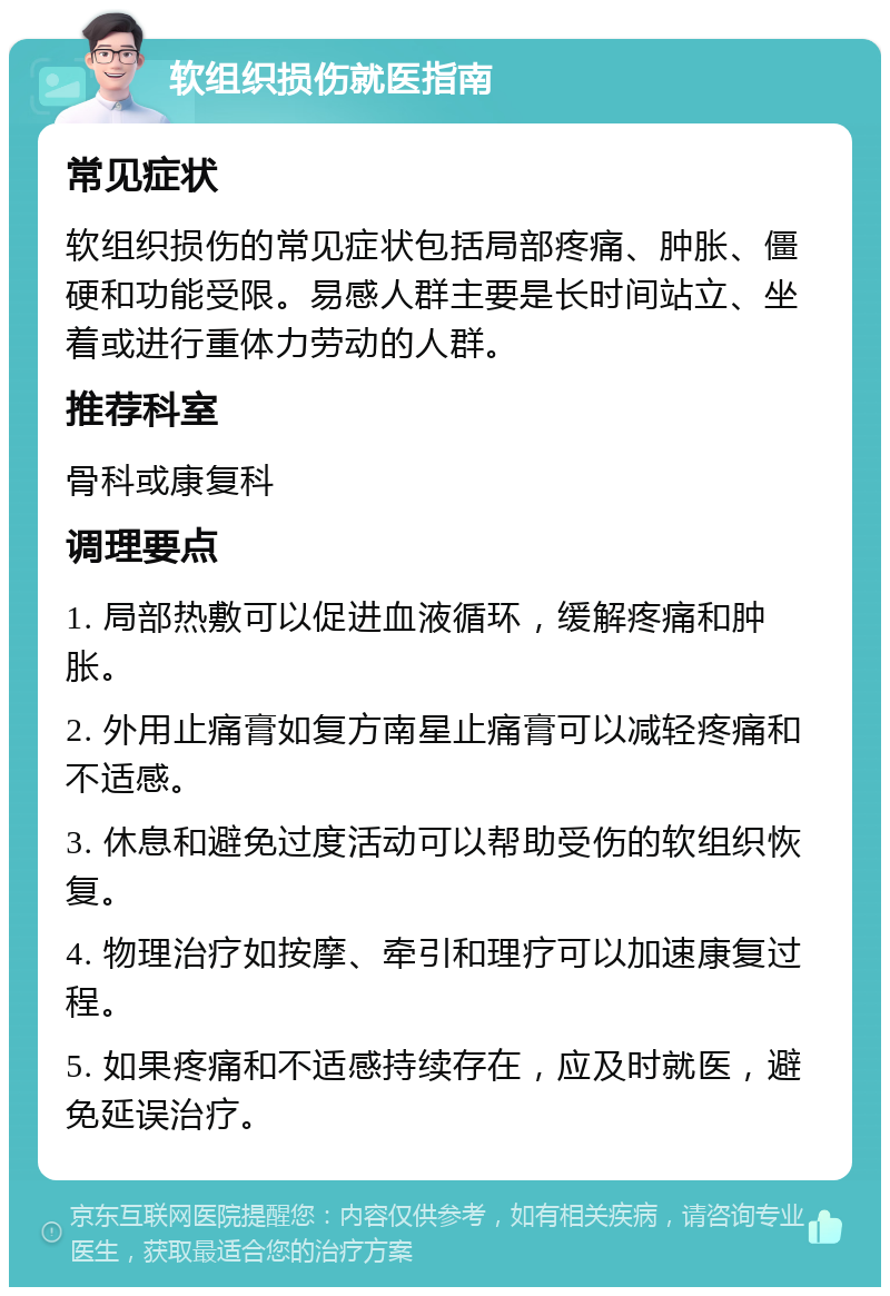 软组织损伤就医指南 常见症状 软组织损伤的常见症状包括局部疼痛、肿胀、僵硬和功能受限。易感人群主要是长时间站立、坐着或进行重体力劳动的人群。 推荐科室 骨科或康复科 调理要点 1. 局部热敷可以促进血液循环，缓解疼痛和肿胀。 2. 外用止痛膏如复方南星止痛膏可以减轻疼痛和不适感。 3. 休息和避免过度活动可以帮助受伤的软组织恢复。 4. 物理治疗如按摩、牵引和理疗可以加速康复过程。 5. 如果疼痛和不适感持续存在，应及时就医，避免延误治疗。