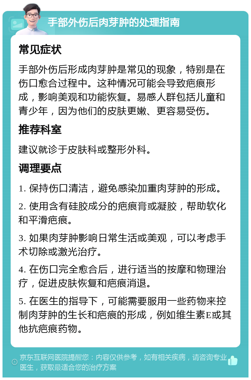 手部外伤后肉芽肿的处理指南 常见症状 手部外伤后形成肉芽肿是常见的现象，特别是在伤口愈合过程中。这种情况可能会导致疤痕形成，影响美观和功能恢复。易感人群包括儿童和青少年，因为他们的皮肤更嫩、更容易受伤。 推荐科室 建议就诊于皮肤科或整形外科。 调理要点 1. 保持伤口清洁，避免感染加重肉芽肿的形成。 2. 使用含有硅胶成分的疤痕膏或凝胶，帮助软化和平滑疤痕。 3. 如果肉芽肿影响日常生活或美观，可以考虑手术切除或激光治疗。 4. 在伤口完全愈合后，进行适当的按摩和物理治疗，促进皮肤恢复和疤痕消退。 5. 在医生的指导下，可能需要服用一些药物来控制肉芽肿的生长和疤痕的形成，例如维生素E或其他抗疤痕药物。