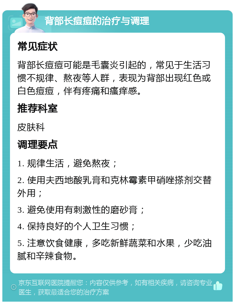 背部长痘痘的治疗与调理 常见症状 背部长痘痘可能是毛囊炎引起的，常见于生活习惯不规律、熬夜等人群，表现为背部出现红色或白色痘痘，伴有疼痛和瘙痒感。 推荐科室 皮肤科 调理要点 1. 规律生活，避免熬夜； 2. 使用夫西地酸乳膏和克林霉素甲硝唑搽剂交替外用； 3. 避免使用有刺激性的磨砂膏； 4. 保持良好的个人卫生习惯； 5. 注意饮食健康，多吃新鲜蔬菜和水果，少吃油腻和辛辣食物。