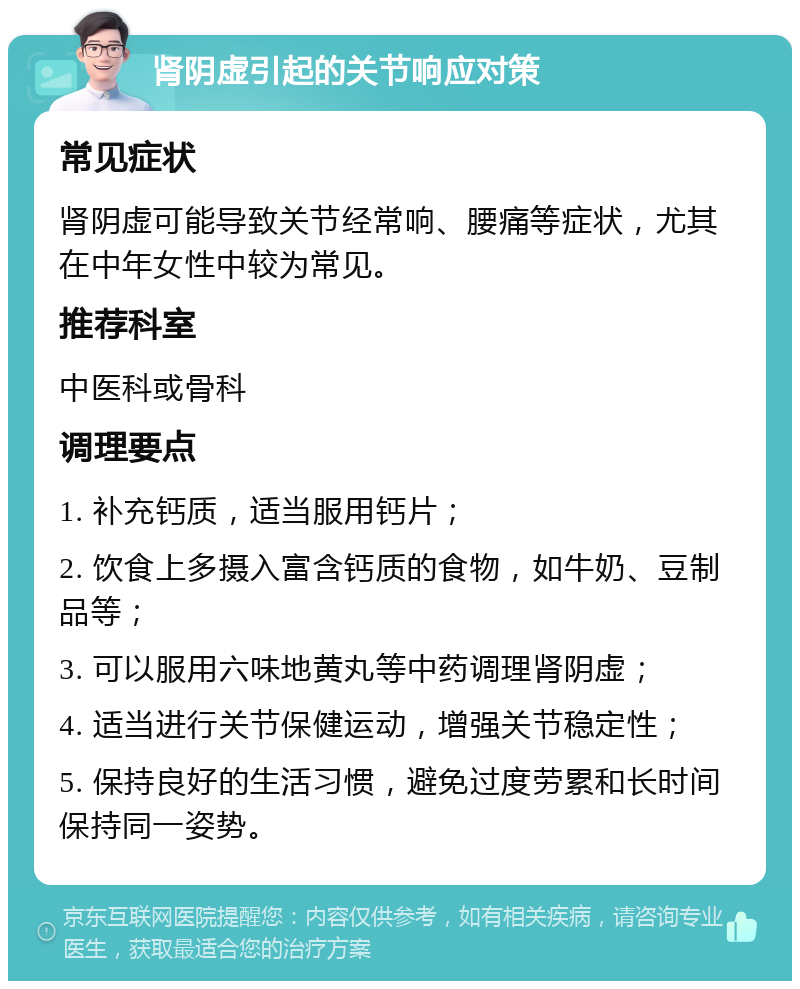 肾阴虚引起的关节响应对策 常见症状 肾阴虚可能导致关节经常响、腰痛等症状，尤其在中年女性中较为常见。 推荐科室 中医科或骨科 调理要点 1. 补充钙质，适当服用钙片； 2. 饮食上多摄入富含钙质的食物，如牛奶、豆制品等； 3. 可以服用六味地黄丸等中药调理肾阴虚； 4. 适当进行关节保健运动，增强关节稳定性； 5. 保持良好的生活习惯，避免过度劳累和长时间保持同一姿势。