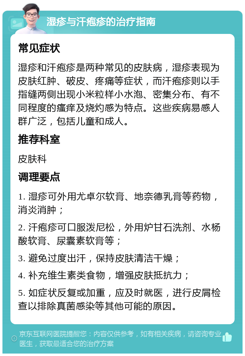 湿疹与汗疱疹的治疗指南 常见症状 湿疹和汗疱疹是两种常见的皮肤病，湿疹表现为皮肤红肿、破皮、疼痛等症状，而汗疱疹则以手指缝两侧出现小米粒样小水泡、密集分布、有不同程度的瘙痒及烧灼感为特点。这些疾病易感人群广泛，包括儿童和成人。 推荐科室 皮肤科 调理要点 1. 湿疹可外用尤卓尔软膏、地奈德乳膏等药物，消炎消肿； 2. 汗疱疹可口服泼尼松，外用炉甘石洗剂、水杨酸软膏、尿囊素软膏等； 3. 避免过度出汗，保持皮肤清洁干燥； 4. 补充维生素类食物，增强皮肤抵抗力； 5. 如症状反复或加重，应及时就医，进行皮屑检查以排除真菌感染等其他可能的原因。