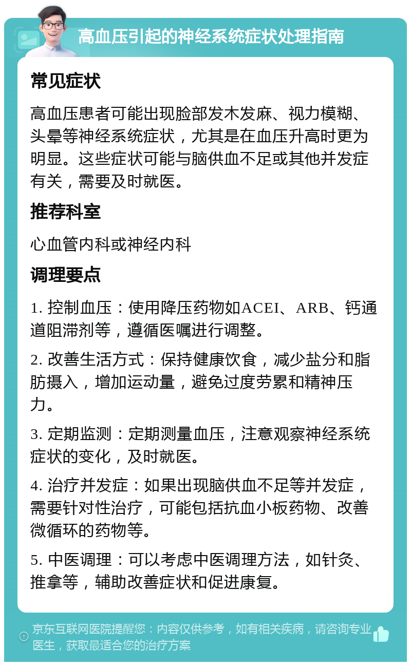 高血压引起的神经系统症状处理指南 常见症状 高血压患者可能出现脸部发木发麻、视力模糊、头晕等神经系统症状，尤其是在血压升高时更为明显。这些症状可能与脑供血不足或其他并发症有关，需要及时就医。 推荐科室 心血管内科或神经内科 调理要点 1. 控制血压：使用降压药物如ACEI、ARB、钙通道阻滞剂等，遵循医嘱进行调整。 2. 改善生活方式：保持健康饮食，减少盐分和脂肪摄入，增加运动量，避免过度劳累和精神压力。 3. 定期监测：定期测量血压，注意观察神经系统症状的变化，及时就医。 4. 治疗并发症：如果出现脑供血不足等并发症，需要针对性治疗，可能包括抗血小板药物、改善微循环的药物等。 5. 中医调理：可以考虑中医调理方法，如针灸、推拿等，辅助改善症状和促进康复。