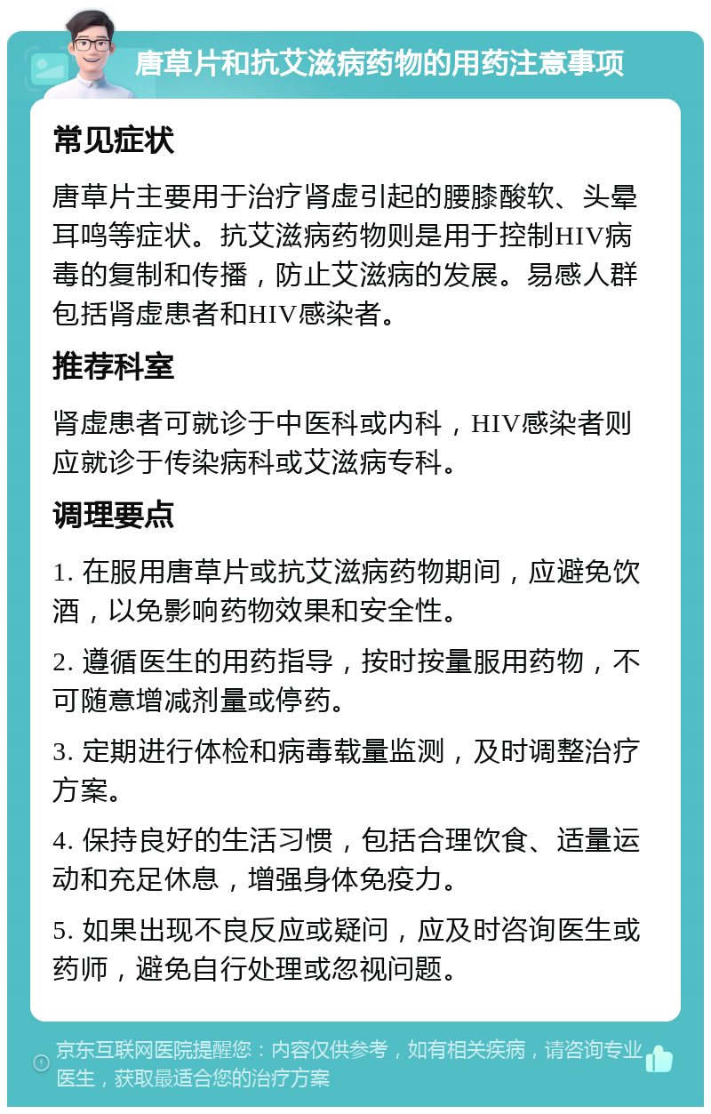 唐草片和抗艾滋病药物的用药注意事项 常见症状 唐草片主要用于治疗肾虚引起的腰膝酸软、头晕耳鸣等症状。抗艾滋病药物则是用于控制HIV病毒的复制和传播，防止艾滋病的发展。易感人群包括肾虚患者和HIV感染者。 推荐科室 肾虚患者可就诊于中医科或内科，HIV感染者则应就诊于传染病科或艾滋病专科。 调理要点 1. 在服用唐草片或抗艾滋病药物期间，应避免饮酒，以免影响药物效果和安全性。 2. 遵循医生的用药指导，按时按量服用药物，不可随意增减剂量或停药。 3. 定期进行体检和病毒载量监测，及时调整治疗方案。 4. 保持良好的生活习惯，包括合理饮食、适量运动和充足休息，增强身体免疫力。 5. 如果出现不良反应或疑问，应及时咨询医生或药师，避免自行处理或忽视问题。