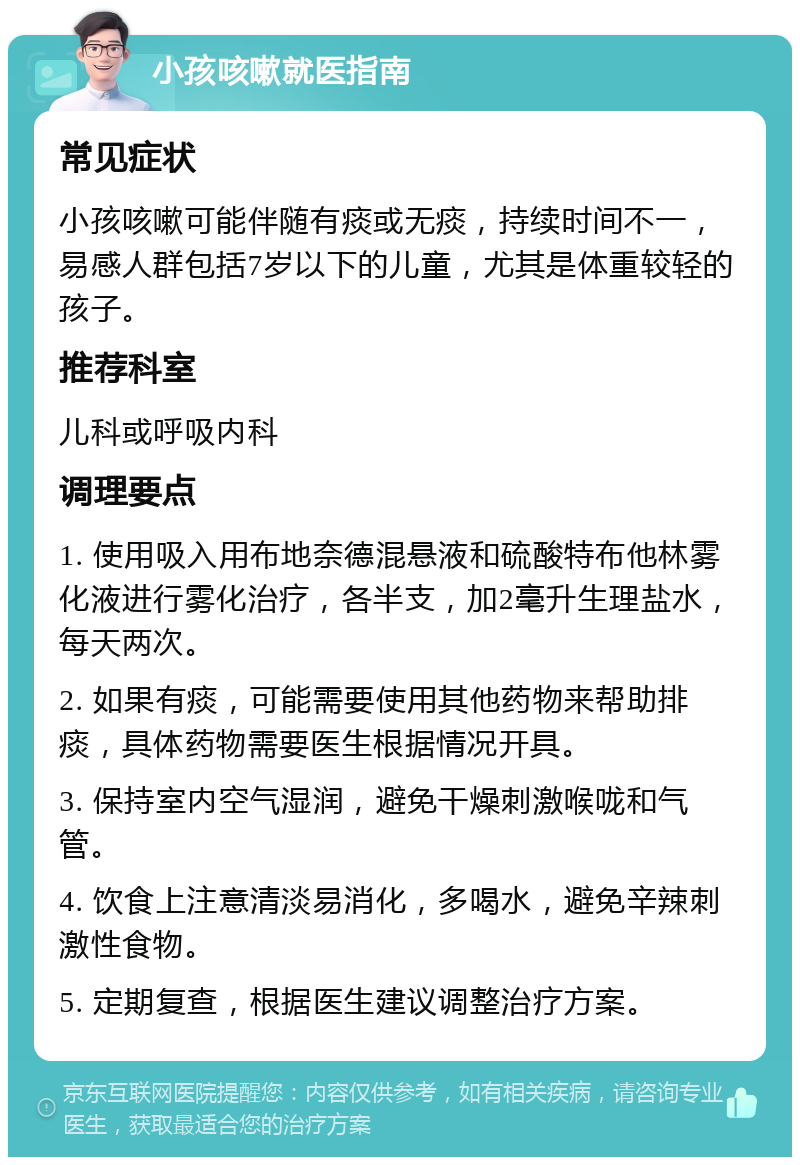 小孩咳嗽就医指南 常见症状 小孩咳嗽可能伴随有痰或无痰，持续时间不一，易感人群包括7岁以下的儿童，尤其是体重较轻的孩子。 推荐科室 儿科或呼吸内科 调理要点 1. 使用吸入用布地奈德混悬液和硫酸特布他林雾化液进行雾化治疗，各半支，加2毫升生理盐水，每天两次。 2. 如果有痰，可能需要使用其他药物来帮助排痰，具体药物需要医生根据情况开具。 3. 保持室内空气湿润，避免干燥刺激喉咙和气管。 4. 饮食上注意清淡易消化，多喝水，避免辛辣刺激性食物。 5. 定期复查，根据医生建议调整治疗方案。