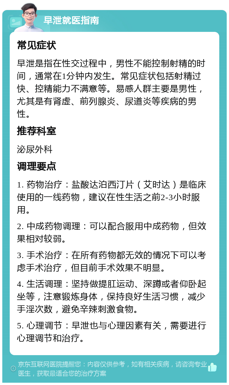 早泄就医指南 常见症状 早泄是指在性交过程中，男性不能控制射精的时间，通常在1分钟内发生。常见症状包括射精过快、控精能力不满意等。易感人群主要是男性，尤其是有肾虚、前列腺炎、尿道炎等疾病的男性。 推荐科室 泌尿外科 调理要点 1. 药物治疗：盐酸达泊西汀片（艾时达）是临床使用的一线药物，建议在性生活之前2-3小时服用。 2. 中成药物调理：可以配合服用中成药物，但效果相对较弱。 3. 手术治疗：在所有药物都无效的情况下可以考虑手术治疗，但目前手术效果不明显。 4. 生活调理：坚持做提肛运动、深蹲或者仰卧起坐等，注意锻炼身体，保持良好生活习惯，减少手淫次数，避免辛辣刺激食物。 5. 心理调节：早泄也与心理因素有关，需要进行心理调节和治疗。