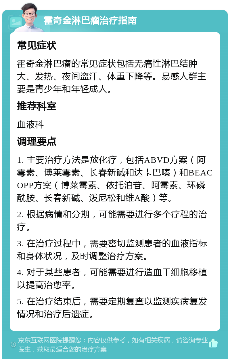 霍奇金淋巴瘤治疗指南 常见症状 霍奇金淋巴瘤的常见症状包括无痛性淋巴结肿大、发热、夜间盗汗、体重下降等。易感人群主要是青少年和年轻成人。 推荐科室 血液科 调理要点 1. 主要治疗方法是放化疗，包括ABVD方案（阿霉素、博莱霉素、长春新碱和达卡巴嗪）和BEACOPP方案（博莱霉素、依托泊苷、阿霉素、环磷酰胺、长春新碱、泼尼松和维A酸）等。 2. 根据病情和分期，可能需要进行多个疗程的治疗。 3. 在治疗过程中，需要密切监测患者的血液指标和身体状况，及时调整治疗方案。 4. 对于某些患者，可能需要进行造血干细胞移植以提高治愈率。 5. 在治疗结束后，需要定期复查以监测疾病复发情况和治疗后遗症。