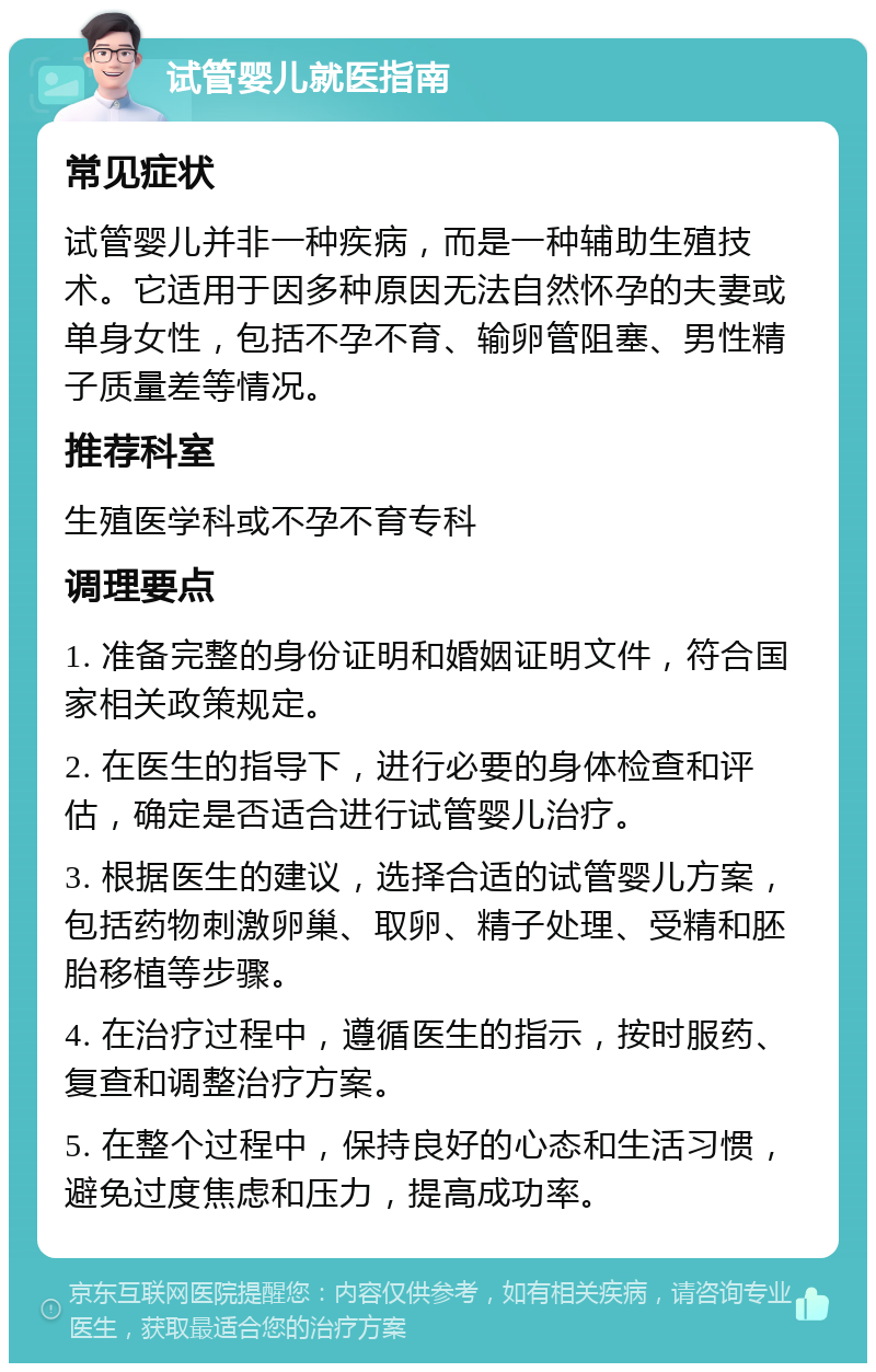 试管婴儿就医指南 常见症状 试管婴儿并非一种疾病，而是一种辅助生殖技术。它适用于因多种原因无法自然怀孕的夫妻或单身女性，包括不孕不育、输卵管阻塞、男性精子质量差等情况。 推荐科室 生殖医学科或不孕不育专科 调理要点 1. 准备完整的身份证明和婚姻证明文件，符合国家相关政策规定。 2. 在医生的指导下，进行必要的身体检查和评估，确定是否适合进行试管婴儿治疗。 3. 根据医生的建议，选择合适的试管婴儿方案，包括药物刺激卵巢、取卵、精子处理、受精和胚胎移植等步骤。 4. 在治疗过程中，遵循医生的指示，按时服药、复查和调整治疗方案。 5. 在整个过程中，保持良好的心态和生活习惯，避免过度焦虑和压力，提高成功率。