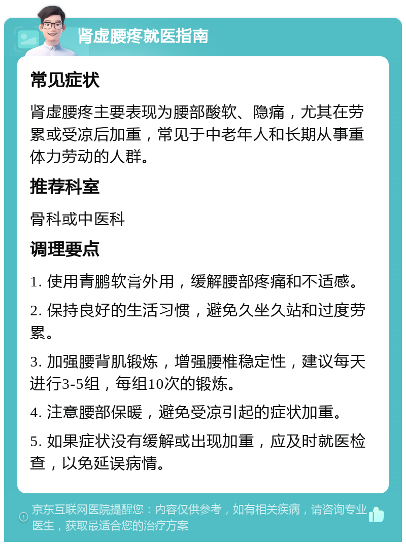 肾虚腰疼就医指南 常见症状 肾虚腰疼主要表现为腰部酸软、隐痛，尤其在劳累或受凉后加重，常见于中老年人和长期从事重体力劳动的人群。 推荐科室 骨科或中医科 调理要点 1. 使用青鹏软膏外用，缓解腰部疼痛和不适感。 2. 保持良好的生活习惯，避免久坐久站和过度劳累。 3. 加强腰背肌锻炼，增强腰椎稳定性，建议每天进行3-5组，每组10次的锻炼。 4. 注意腰部保暖，避免受凉引起的症状加重。 5. 如果症状没有缓解或出现加重，应及时就医检查，以免延误病情。