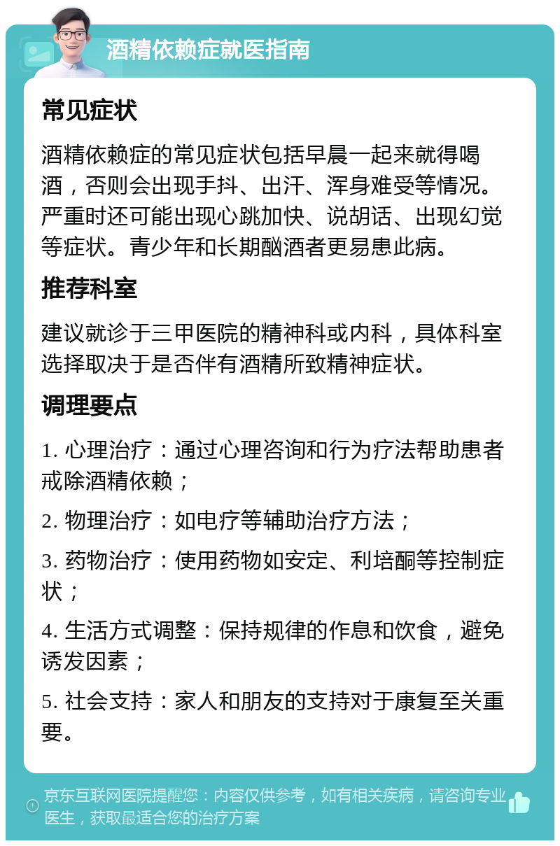 酒精依赖症就医指南 常见症状 酒精依赖症的常见症状包括早晨一起来就得喝酒，否则会出现手抖、出汗、浑身难受等情况。严重时还可能出现心跳加快、说胡话、出现幻觉等症状。青少年和长期酗酒者更易患此病。 推荐科室 建议就诊于三甲医院的精神科或内科，具体科室选择取决于是否伴有酒精所致精神症状。 调理要点 1. 心理治疗：通过心理咨询和行为疗法帮助患者戒除酒精依赖； 2. 物理治疗：如电疗等辅助治疗方法； 3. 药物治疗：使用药物如安定、利培酮等控制症状； 4. 生活方式调整：保持规律的作息和饮食，避免诱发因素； 5. 社会支持：家人和朋友的支持对于康复至关重要。