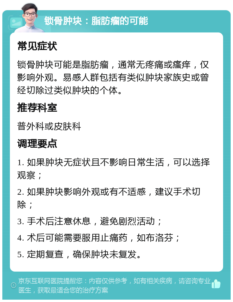 锁骨肿块：脂肪瘤的可能 常见症状 锁骨肿块可能是脂肪瘤，通常无疼痛或瘙痒，仅影响外观。易感人群包括有类似肿块家族史或曾经切除过类似肿块的个体。 推荐科室 普外科或皮肤科 调理要点 1. 如果肿块无症状且不影响日常生活，可以选择观察； 2. 如果肿块影响外观或有不适感，建议手术切除； 3. 手术后注意休息，避免剧烈活动； 4. 术后可能需要服用止痛药，如布洛芬； 5. 定期复查，确保肿块未复发。